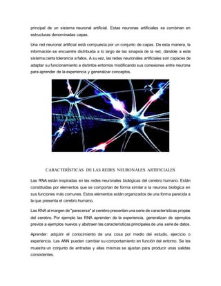 principal de un sistema neuronal artificial. Estas neuronas artificiales se combinan en
estructuras denominadas capas.
Una red neuronal artificial está compuesta por un conjunto de capas. De esta manera, la
información se encuentre distribuida a lo largo de las sinapsis de la red, dándole a este
sistema cierta tolerancia a fallos. A su vez, las redes neuronales artificiales son capaces de
adaptar su funcionamiento a distintos entornos modificando sus conexiones entre neurona
para aprender de la experiencia y generalizar conceptos.
CARACTERÍSTICAS DE LAS REDES NEURONALES ARTIFICIALES
Las RNA están inspiradas en las redes neuronales biológicas del cerebro humano. Están
constituidas por elementos que se comportan de forma similar a la neurona biológica en
sus funciones más comunes. Estos elementos están organizados de una forma parecida a
la que presenta el cerebro humano.
Las RNA al margen de "parecerse" al cerebro presentan una serie de características propias
del cerebro. Por ejemplo las RNA aprenden de la experiencia, generalizan de ejemplos
previos a ejemplos nuevos y abstraen las características principales de una serie de datos.
Aprender: adquirir el conocimiento de una cosa por medio del estudio, ejercicio o
experiencia. Las ANN pueden cambiar su comportamiento en función del entorno. Se les
muestra un conjunto de entradas y ellas mismas se ajustan para producir unas salidas
consistentes.
 