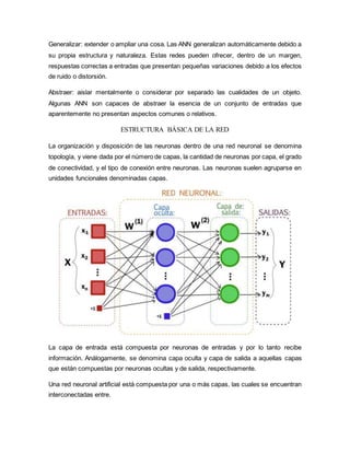 Generalizar: extender o ampliar una cosa. Las ANN generalizan automáticamente debido a
su propia estructura y naturaleza. Estas redes pueden ofrecer, dentro de un margen,
respuestas correctas a entradas que presentan pequeñas variaciones debido a los efectos
de ruido o distorsión.
Abstraer: aislar mentalmente o considerar por separado las cualidades de un objeto.
Algunas ANN son capaces de abstraer la esencia de un conjunto de entradas que
aparentemente no presentan aspectos comunes o relativos.
ESTRUCTURA BÁSICA DE LA RED
La organización y disposición de las neuronas dentro de una red neuronal se denomina
topología, y viene dada por el número de capas, la cantidad de neuronas por capa, el grado
de conectividad, y el tipo de conexión entre neuronas. Las neuronas suelen agruparse en
unidades funcionales denominadas capas.
La capa de entrada está compuesta por neuronas de entradas y por lo tanto recibe
información. Análogamente, se denomina capa oculta y capa de salida a aquellas capas
que están compuestas por neuronas ocultas y de salida, respectivamente.
Una red neuronal artificial está compuesta por una o más capas, las cuales se encuentran
interconectadas entre.
 