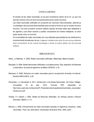 CONCLUSIONES
El estudio de las redes neuronales es de gran importancia dentro de la I.A. ya que nos
permite conocer cómo se da el comportamiento de los seres humanos.
Las redes neuronales artificiales se componen por neuronas interconectadas, además es
un paradigma del procesamiento diseñado para emular la forma en que el cerebro humano
funciona. Con esto se podría construir réplicas exactas de estas redes para adaptarlas a
los agentes y que estos razonen y puedan comportarse de manera inteligente, es decir
podrá actuar como un humano.
En la actualidad las redes neuronales son muy utilizadas para problemas de clasificación y
reconocimiento de patrones de voz, imágenes, señales entre otras. Es por eso que debemos
tener conocimiento de las nuevas tecnologías y donde se podría aplicar una red neuronal
artificial.
BIBLIOGRAFÍA
Hilera, J y Martinez, V. 2000. Redes neuronales artificiales. Alfaomega. Madrid España.
Basogain, X. 2006. Redes Neuronales Artificiales y sus Aplicaciones: Dep. Ingeniería de Sistemas
y Automática. Escuela de Ingeniería de Bilbao UPVEHU, p 79.
Belcastro, A. 2006. Sistemas con redes neuronales para la recuperación de textos en internet.
Revista UNPA-UACO. p 25.
Hernández, L y Hernández A. 2011. Introducción a las Redes Neuronales. (En línea). Hidalgo.
Consultado, 18 de julio. 2015. Formato PDF. Disponible en
http://www.uaeh.edu.mx/docencia/P_Presentaciones/huejutla/sistemas/redes_neuronales/
introduccion.pdf
Viñuela, P y Galván, I. 2004. Redes de Neuronas Artificiales. Un enfoque práctico. Pearson
Education. Madrid. p 1-5.
Bertona, L. 2005. Entrenamiento de redes neuronales basadas en algoritmos evolutivos: redes
neuronales. Tesis. Ing. Informática. Universidad de Buenos Aires. ARG, p253.
 