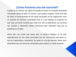 ¿Cómo funciona una red neuronal?
A pesar de su nombre, las redes neuronales no tienen un concepto demasiado
complicado detrás de ellas. El nombre, como podéis imaginar, viene de la idea
de imitar el funcionamiento de las redes neuronales de los organismos vivos:
un conjunto de neuronas conectadas entre sí y que trabajan en conjunto, sin
que haya una tarea concreta para cada una. Con la experiencia, las neuronas
van creando y reforzando ciertas conexiones para "aprender" algo que se
queda fijo en el tejido.
Ahora bien, por bonito que suene esto, el enfoque biológico no ha sido
especialmente útil: las redes neuronales han ido moviéndose para tener un
foco en matemáticas y estadística. Se basan en una idea sencilla: dados unos
parámetros hay una forma de combinarlos para predecir un cierto resultado.
 