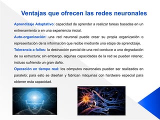 Ventajas que ofrecen las redes neuronales
Aprendizaje Adaptativo: capacidad de aprender a realizar tareas basadas en un
entrenamiento o en una experiencia inicial.
Auto-organización: una red neuronal puede crear su propia organización o
representación de la información que recibe mediante una etapa de aprendizaje.
Tolerancia a fallos: la destrucción parcial de una red conduce a una degradación
de su estructura; sin embargo, algunas capacidades de la red se pueden retener,
incluso sufriendo un gran daño.
Operación en tiempo real: los cómputos neuronales pueden ser realizados en
paralelo; para esto se diseñan y fabrican máquinas con hardware especial para
obtener esta capacidad.
 