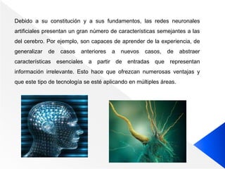 Debido a su constitución y a sus fundamentos, las redes neuronales
artificiales presentan un gran número de características semejantes a las
del cerebro. Por ejemplo, son capaces de aprender de la experiencia, de
generalizar de casos anteriores a nuevos casos, de abstraer
características esenciales a partir de entradas que representan
información irrelevante. Esto hace que ofrezcan numerosas ventajas y
que este tipo de tecnología se esté aplicando en múltiples áreas.
 