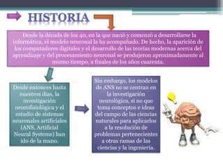 Desde la década de los 40, en la que nació y comenzó a desarrollarse la
informática, el modelo neuronal la ha acompañado. De hecho, la aparición de
los computadores digitales y el desarrollo de las teorías modernas acerca del
aprendizaje y del procesamiento neuronal se produjeron aproximadamente al
mismo tiempo, a finales de los años cuarenta.
Desde entonces hasta
nuestros días, la
investigación
neurofisiológica y el
estudio de sistemas
neuronales artificiales
(ANS, Artificial
Neural Systems) han
ido de la mano.
Sin embargo, los modelos
de ANS no se centran en
la investigación
neurológica, si no que
toma conceptos e ideas
del campo de las ciencias
naturales para aplicarlos
a la resolución de
problemas pertenecientes
a otras ramas de las
ciencias y la ingeniería.
 