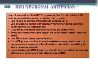 Una red neuronal artificial (RNA) se puede definir (Hecht – Nielssen 93)
como un grafo dirigido con las siguientes restricciones:
 Los nodos se llaman elementos de proceso (EP).
 Los enlaces se llaman conexiones y funcionan como caminos
 unidireccionales instantáneos
 Cada EP puede tener cualquier número de conexiones.
 Todas las conexiones que salgan de un EP deben tener la misma
señal.
 Los EP pueden tener memoria local.
 Cada EP posee una función de transferencia que, en función de
las entradas y la memoria local produce una señal de salida y / o
altera la memoria local.
 Las entradas a la RNA llegan del mundo exterior, mientras que sus
salidas son conexiones que abandonan la RNA.
 