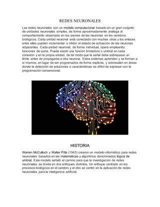 REDES NEURONALES
Las redes neuronales son un modelo computacional basado en un gran conjunto
de unidades neuronales simples, de forma aproximadamente análoga al
comportamiento observado en los axones de las neuronas en los cerebros
biológicos. Cada unidad neuronal está conectada con muchas otras y los enlaces
entre ellas pueden incrementar o inhibir el estado de activación de las neuronas
adyacentes. Cada unidad neuronal, de forma individual, opera empleando
funciones de suma. Puede existir una función limitadora o umbral en cada
conexión y en la propia unidad, de tal modo que la señal debe sobrepasar un
límite antes de propagarse a otra neurona. Estos sistemas aprenden y se forman a
sí mismos, en lugar de ser programados de forma explícita, y sobresalen en áreas
donde la detección de soluciones o características es difícil de expresar con la
programación convencional.
HISTORIA
Warren McCulloch y Walter Pitts (1943) crearon un modelo informático para redes
neuronales basados en las matemáticas y algoritmos denominados lógica de
umbral. Este modelo señaló el camino para que la investigación de redes
neuronales se divida en dos enfoques distintos. Un enfoque centrado en los
procesos biológicos en el cerebro y el otro se centró en la aplicación de redes
neuronales para la inteligencia artificial.
 