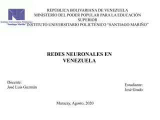REPÚBLICA BOLIVARIANA DE VENEZUELA
MINISTERIO DEL PODER POPULAR PARA LA EDUCACIÓN
SUPERIOR
INSTITUTO UNIVERSITARIO POLICTÉNICO “SANTIAGO MARIÑO”
REDES NEURONALES EN
VENEZUELA
Estudiante:
José Grado
Docente:
José Luis Guzmán
Maracay, Agosto, 2020
 