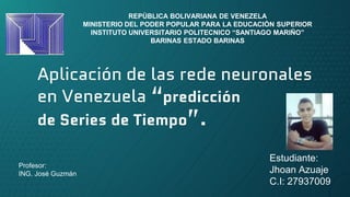 Aplicación de las rede neuronales
en Venezuela “predicción
de Series de Tiempo”.
REPÙBLICA BOLIVARIANA DE VENEZELA
MINISTERIO DEL PODER POPULAR PARA LA EDUCACIÒN SUPERIOR
INSTITUTO UNIVERSITARIO POLITECNICO “SANTIAGO MARIÑO”
BARINAS ESTADO BARINAS
Estudiante:
Jhoan Azuaje
C.I: 27937009
Profesor:
ING. José Guzmán
 