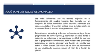 ¿QUÉ SON LAS REDES NEURONALES?
Las redes neuronales son un modelo inspirado en el
funcionamiento del cerebro humano. Esta formado por un
conjunto de nodos conocidos como neuronas artificiales que
están conectadas y transmiten señales entre sí. Estas señales se
transmiten desde la entrada hasta generar una salida.
Estos sistemas aprenden y se forman a sí mismos, en lugar de ser
programados de forma explícita, y sobresalen en áreas donde la
detección de soluciones o características es difícil de expresar
con la programación convencional. Para realizar este aprendizaje
automático, se intenta minimizar una función de pérdida que
evalúa la red en su total. Los valores de los pesos de las neuronas
se van actualizando buscando reducir el valor de la función de
pérdida.
 