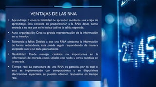 VENTAJAS DE LAS RNA
• Aprendizaje: Tienen la habilidad de aprender mediante una etapa de
aprendizaje. Esta consiste en proporcionar a la RNA datos como
entrada a su vez que se le indica cuál es la salida esperada.
• Auto organización: Crea su propia representación de la información
en su interior.
• Tolerancia a fallos: Debido a que una RNA almacena la información
de forma redundante, ésta puede seguir respondiendo de manera
aceptable aun si se daña parcialmente.
• Flexibilidad: Puede manejar cambios no importantes en la
información de entrada, como señales con ruido u otros cambios en
la entrada.
• Tiempo real: La estructura de una RNA es paralela, por lo cual si
esto es implementado con computadoras o en dispositivos
electrónicos especiales, se pueden obtener respuestas en tiempo
real.
 