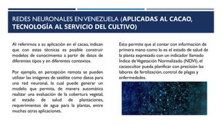REDES NEURONALES ENVENEZUELA (APLICADAS AL CACAO,
TECNOLOGÍA AL SERVICIO DEL CULTIVO)
Al referirnos a su aplicación en el cacao, indican
que con estas técnicas es posible construir
modelos de conocimiento a partir de datos de
diferentes tipos y en diferentes contextos.
Por ejemplo, en percepción remota se pueden
utilizar las imágenes de satélite como datos para
una red neuronal, la cual puede generar un
modelo que permita, de manera automática
realizar una evaluación de la cobertura vegetal,
el estado de salud de plantaciones,
requerimientos de agua para la plantas, entre
muchas otras aplicaciones.
Esto permite que al contar con información de
primera mano como lo es el estado de salud de
la planta expresado con un indicador llamado
Índice deVegetación Normalizado (NDVI), el
cacaocultor pueda planificar con precisión las
labores de fertilización, control de plagas y
enfermedades.
 