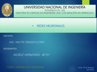 • REDES NEURONALES
CURSO: HIDROLOGIA AVANZADA
UNIVERSIDAD NACIONAL DE INGENIERÍA
POSGRADO-FIC UNI
MAESTRIA EN CIENCIAS EN INGENIERIA CIVIL CON MENCIÓN EN HIDRAULICA
DOCENTE:
MSc. WALTER OBANDO LICERA
ESTUDIANTES:
MUÑOZ HERMITAÑO, BETSY
Lima, 16 de Agosto
del 2020
1
 