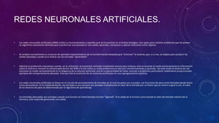 REDES NEURONALES ARTIFICIALES.
• Las redes neuronales artificiales (ANN) imitan su funcionamiento a aquellas que se encuentran en el ámbito biológico. Son aptas para resolver problemas que no poseen
un algoritmo claramente definido para transformar una entrada en una salida; aprenden, reconocen y aplican relaciones entre objetos.
• Se emplea normalmente un conjunto de ejemplos representativos de la transformación deseada para "entrenar" el sistema, que, a su vez, se adapta para producir las
salidas deseadas cuando se lo evalúa con las entradas "aprendidas".
• Además se producirán respuestas cuando, en la utilización, se presenten entradas totalmente nuevas para sistema, esto es durante el modo entrenamiento la información
sobre el sistema a resolver es almacenada dentro del ANN y la red utiliza su modo productivo en ejecutar transformaciones y aprender. De este modo el sistema de red
neuronal no reside necesariamente en la elegancia de la solución particular sino en su generalidad de hallar solución a problemas particulares, habiéndose proporcionado
ejemplos del comportamiento deseado. Esto permite la evolución de los sistemas autómatas sin una reprogramación explícita.
• Las redes neuronales artificiales se basan en el circuito de procesamiento de entradas en el cual los pesos son sumados. Las funciones de peso serán llamadas desde ahora
como atenuadores. En la implementación, las entradas a una neurona son pesadas multiplicando el valor de la entrada por un factor que es menor o igual a uno. El valor
de los factores de peso es determinado por el algoritmo de aprendizaje.
• Las entradas atenuadas son sumadas usando una función no lineal llamada Función "Sigmoid". Si la salida de la función suma excede el valor de entrada máximo de la
neurona, esta responde generando una salida.
 