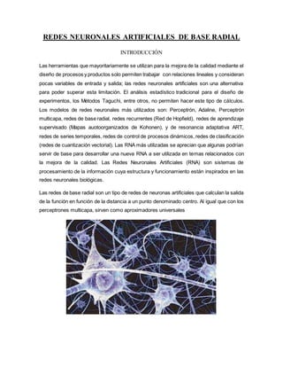 REDES NEURONALES ARTIFICIALES DE BASE RADIAL
INTRODUCCIÓN
Las herramientas que mayoritariamente se utilizan para la mejora de la calidad mediante el
diseño de procesos y productos solo permiten trabajar con relaciones lineales y consideran
pocas variables de entrada y salida; las redes neuronales artificiales son una alternativa
para poder superar esta limitación. El análisis estadístico tradicional para el diseño de
experimentos, los Métodos Taguchi, entre otros, no permiten hacer este tipo de cálculos.
Los modelos de redes neuronales más utilizados son: Perceptrón, Adaline, Perceptrón
multicapa, redes de base radial, redes recurrentes (Red de Hopfield), redes de aprendizaje
supervisado (Mapas auotoorganizados de Kohonen), y de resonancia adaptativa ART,
redes de series temporales, redes de control de procesos dinámicos, redes de clasificación
(redes de cuantización vectorial). Las RNA más utilizadas se aprecian que algunas podrían
servir de base para desarrollar una nueva RNA a ser utilizada en temas relacionados con
la mejora de la calidad. Las Redes Neuronales Artificiales (RNA) son sistemas de
procesamiento de la información cuya estructura y funcionamiento están inspirados en las
redes neuronales biológicas.
Las redes de base radial son un tipo de redes de neuronas artificiales que calculan la salida
de la función en función de la distancia a un punto denominado centro. Al igual que con los
perceptrones multicapa, sirven como aproximadores universales
 