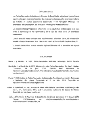 CONCLUSIONES
Las Redes Neuronales Artificiales con Función de Base Radial aplicadas a los diseños de
experimentos para mejora de la calidad dan mejores resultados que los obtenidos mediante
los métodos de análisis estadísticos tradicionales y del Perceptrón Multicapa con
aprendizaje Backpropagation. Es así que se construyó la “Red desarrollada”.
Las características principales de estas redes son la arquitectura en tres capas; en la capa
oculta el aprendizaje es no supervisado y en la capa de salida se da un aprendizaje
supervisado
La Red de Base Radial también tiene inconvenientes; en ciertos casos, es necesario un
elevado número de neuronas en la capa oculta y esto produce pérdida de generalización.
El número de neuronas ocultas aumenta exponencialmente con la dimensión del espacio
de entradas.
BIBLIOGRAFÍA
Hilera, J y Martinez, V. 2000. Redes neuronales artificiales. Alfaomega. Madrid España.
Hernández, L y Hernández A. 2011. Introducción a las Redes Neuronales. (En línea). Hidalgo.
Consultado, 19 de julio. 2015. Formato PDF. Disponible en
http://www.uaeh.edu.mx/docencia/P_Presentaciones/huejutla/sistemas/redes_neuronales/
introduccion.pdf
Poma, F. 2009.Modelo de Redes Neuronales de base radial. Revista de Información, Tecnología
y Sociedad. (En Línea). Consultado el 15 de Julio 2015. Disponible en
http://www.revistasbolivianas.org.bo/scielo
Pérez, M; Valenciano, P. 2007. Empleo de redes neuronales de base radial. Ciencia Ergo Sum,
Vol.14, Nº1, marzo-junio, 2007, pp.6-14.Universidad Autónoma del Estado de México.
Disponible en http://www.redalyc.org
Valls, J.2007. Redes de Neuronas de Base Radial. (En Línea). Consultado el 18 de Julio 2015.
Formato PDF.Disponible en http://eva.evannai.inf.uc3m.es/et/docencia/rn-
inf/documentacion/Tema4-RNBR.pdf
 