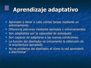 Aprendizaje adaptativo Aprenden a llevar a cabo ciertas tareas mediante un entrenamiento.  Diferencia patrones mediante ejemplos y entrenamientos Son adaptables por la capacidad de autoajuste Son capaces de adaptarse a las nuevas condiciones. La función del diseñador es únicamente la obtención de la arquitectura apropiada No es problema del diseñador el cómo la red aprenderá a discriminar 