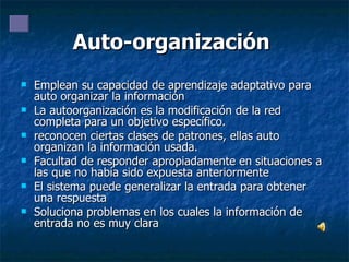 Auto-organización  Emplean su capacidad de aprendizaje adaptativo para auto organizar la información  La autoorganización es la modificación de la red completa para un objetivo específico. reconocen ciertas clases de patrones, ellas auto organizan la información usada. Facultad de responder apropiadamente en situaciones a las que no había sido expuesta anteriormente El sistema puede generalizar la entrada para obtener una respuesta Soluciona problemas en los cuales la información de entrada no es muy clara 