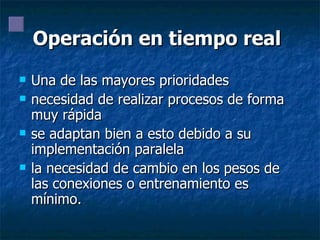 Operación en tiempo real   Una de las mayores prioridades necesidad de realizar procesos de forma muy rápida se adaptan bien a esto debido a su implementación paralela la necesidad de cambio en los pesos de las conexiones o entrenamiento es mínimo. 