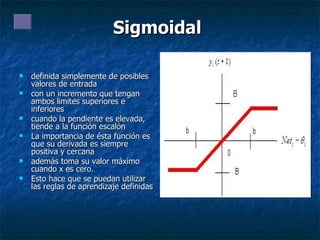 Sigmoidal   definida simplemente de posibles valores de entrada con un incremento que tengan ambos limites superiores e inferiores  cuando la pendiente es elevada, tiende a la función escalón La importancia de ésta función es que su derivada es siempre positiva y cercana  además toma su valor máximo cuando x es cero.  Esto hace que se puedan utilizar las reglas de aprendizaje definidas  