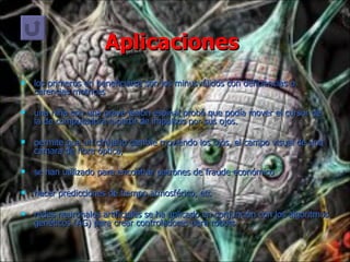 Aplicaciones  los primeros en beneficiarse son los minusválidos con deficiencias o carencias motrices una niña con una grave lesión espinal probó que podía mover el cursor de la de computadora a partir de impulsos por sus ojos. permite que un cirujano cambie moviendo los ojos, el campo visual de una cámara de fibra óptica, se han utilizado para encontrar patrones de fraude económico hacer predicciones de tiempo atmosférico, etc redes neuronales artificiales se ha aplicado en conjunción con los algoritmos genéticos (AG) para crear controladores para robots 