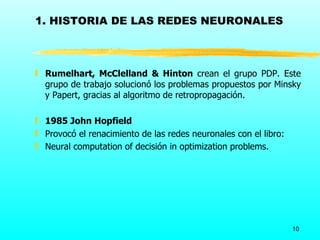 1. HISTORIA DE LAS REDES NEURONALES



ƒ Rumelhart, McClelland & Hinton crean el grupo PDP. Este
  grupo de trabajo solucionó los problemas propuestos por Minsky
  y Papert, gracias al algoritmo de retropropagación.

ƒ 1985 John Hopfield
ƒ Provocó el renacimiento de las redes neuronales con el libro:
ƒ Neural computation of decisión in optimization problems.




                                                                  10
 
