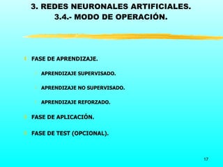 3. REDES NEURONALES ARTIFICIALES.
      3.4.- MODO DE OPERACIÓN.




ƒ FASE DE APRENDIZAJE.

   ‚ APRENDIZAJE SUPERVISADO.

   ‚ APRENDIZAJE NO SUPERVISADO.

   ‚ APRENDIZAJE REFORZADO.


ƒ FASE DE APLICACIÓN.

ƒ FASE DE TEST (OPCIONAL).



                                     17
 