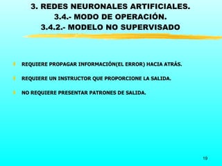 3. REDES NEURONALES ARTIFICIALES.
            3.4.- MODO DE OPERACIÓN.
         3.4.2.- MODELO NO SUPERVISADO



„   REQUIERE PROPAGAR INFORMACIÓN(EL ERROR) HACIA ATRÁS.

„   REQUIERE UN INSTRUCTOR QUE PROPORCIONE LA SALIDA.

„   NO REQUIERE PRESENTAR PATRONES DE SALIDA.




                                                           19
 