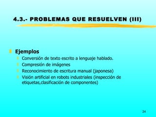 4.3.- PROBLEMAS QUE RESUELVEN (III)




„ Ejemplos
  ƒ   Conversión de texto escrito a lenguaje hablado.
  ƒ   Compresión de imágenes
  ƒ   Reconocimiento de escritura manual (japonesa)
  ƒ   Visión artificial en robots industriales (inspección de
      etiquetas,clasificación de componentes)




                                                                24
 