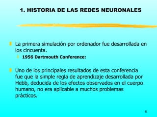 1. HISTORIA DE LAS REDES NEURONALES




„ La primera simulación por ordenador fue desarrollada en
  los cincuenta.
   ƒ 1956 Dartmouth Conference:


„ Uno de los principales resultados de esta conferencia
  fue que la simple regla de aprendizaje desarrollada por
  Hebb, deducida de los efectos observados en el cuerpo
  humano, no era aplicable a muchos problemas
  prácticos.

                                                            6
 