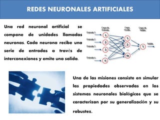 REDES NEURONALES ARTIFICIALES
Una de las misiones consiste en simular
las propiedades observadas en los
sistemas neuronales biológicos que se
caracterizan por su generalización y su
robustez.
Una red neuronal artificial se
compone de unidades llamadas
neuronas. Cada neurona recibe una
serie de entradas a través de
interconexiones y emite una salida.
 