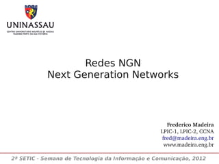 Redes NGN
            Next Generation Networks



                                                   Frederico Madeira
                                                 LPIC­1, LPIC­2, CCNA
                                                 fred@madeira.eng.br
                                                  www.madeira.eng.br

2ª SETIC - Semana de Tecnologia da Informação e Comunicação, 2012
 
