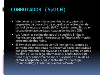  Interconecta dos o más segmentos de red, pasando
segmentos de uno a otro de acuerdo con la dirección de
control de acceso al medio (MAC).Actúan como filtros, en
la capa de enlace de datos (capa 2) del modelo OSI.
 Las funciones son iguales que el dispositivo Bridge o
Puente, pero pueden interconectar o filtrar la información
entre más de dos redes.
 El Switch es considerado un Hub inteligente, cuando es
activado, éste empieza a reconocer las direcciones (MAC)
que generalmente son enviadas por cada puerto, en otras
palabras, cuando llega información al conmutador éste
tiene mayor conocimiento sobre qué puerto de salida es
el más apropiado, y por lo tanto ahorra una carga
(“bandwidth”) a los demás puertos del Switch.
 