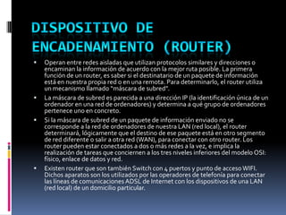 Operan entre redes aisladas que utilizan protocolos similares y direcciones o
encaminan la información de acuerdo con la mejor ruta posible. La primera
función de un router, es saber si el destinatario de un paquete de información
está en nuestra propia red o en una remota. Para determinarlo, el router utiliza
un mecanismo llamado “máscara de subred”.
 La máscara de subred es parecida a una dirección IP (la identificación única de un
ordenador en una red de ordenadores) y determina a qué grupo de ordenadores
pertenece uno en concreto.
 Si la máscara de subred de un paquete de información enviado no se
corresponde a la red de ordenadores de nuestra LAN (red local), el router
determinará, lógicamente que el destino de ese paquete está en otro segmento
de red diferente o salir a otra red (WAN), para conectar con otro router. Los
router pueden estar conectados a dos o más redes a la vez, e implica la
realización de tareas que conciernen a los tres niveles inferiores del modelo OSI:
físico, enlace de datos y red.
 Existen router que son también Switch con 4 puertos y punto de acceso WIFI.
Dichos aparatos son los utilizados por las operadores de telefonía para conectar
las líneas de comunicaciones ADSL de Internet con los dispositivos de una LAN
(red local) de un domicilio particular.
 