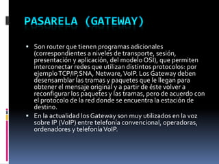  Son router que tienen programas adicionales
(correspondientes a niveles de transporte, sesión,
presentación y aplicación, del modelo OSI), que permiten
interconectar redes que utilizan distintos protocolos: por
ejemploTCP/IP,SNA, Netware,VoIP. Los Gateway deben
desensamblar las tramas y paquetes que le llegan para
obtener el mensaje original y a partir de éste volver a
reconfigurar los paquetes y las tramas, pero de acuerdo con
el protocolo de la red donde se encuentra la estación de
destino.
 En la actualidad los Gateway son muy utilizados en la voz
sobre IP (VoIP) entre telefonía convencional, operadoras,
ordenadores y telefoníaVoIP.
 