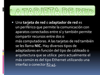  Una tarjeta de red o adaptador de red es
un periférico que permite la comunicación con
aparatos conectados entre sí y también permite
compartir recursos entre dos o
más computadoras. A las tarjetas de red también
se les llama NIC. Hay diversos tipos de
adaptadores en función del tipo de cableado o
arquitectura que se utilice pero actualmente el
más común es del tipo Ethernet utilizando una
interfaz o conector RJ-45.
 