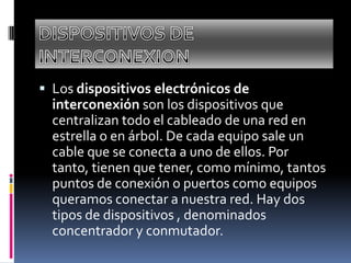 Los dispositivos electrónicos de
interconexión son los dispositivos que
centralizan todo el cableado de una red en
estrella o en árbol. De cada equipo sale un
cable que se conecta a uno de ellos. Por
tanto, tienen que tener, como mínimo, tantos
puntos de conexión o puertos como equipos
queramos conectar a nuestra red. Hay dos
tipos de dispositivos , denominados
concentrador y conmutador.
 