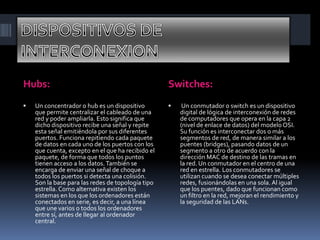 Hubs: Switches:
 Un concentrador o hub es un dispositivo
que permite centralizar el cableado de una
red y poder ampliarla. Esto significa que
dicho dispositivo recibe una señal y repite
esta señal emitiéndola por sus diferentes
puertos. Funciona repitiendo cada paquete
de datos en cada uno de los puertos con los
que cuenta, excepto en el que ha recibido el
paquete, de forma que todos los puntos
tienen acceso a los datos.También se
encarga de enviar una señal de choque a
todos los puertos si detecta una colisión.
Son la base para las redes de topología tipo
estrella. Como alternativa existen los
sistemas en los que los ordenadores están
conectados en serie, es decir, a una línea
que une varios o todos los ordenadores
entre sí, antes de llegar al ordenador
central.
 Un conmutador o switch es un dispositivo
digital de lógica de interconexión de redes
de computadores que opera en la capa 2
(nivel de enlace de datos) del modelo OSI.
Su función es interconectar dos o más
segmentos de red, de manera similar a los
puentes (bridges), pasando datos de un
segmento a otro de acuerdo con la
dirección MAC de destino de las tramas en
la red. Un conmutador en el centro de una
red en estrella. Los conmutadores se
utilizan cuando se desea conectar múltiples
redes, fusionándolas en una sola. Al igual
que los puentes, dado que funcionan como
un filtro en la red, mejoran el rendimiento y
la seguridad de las LANs.
 