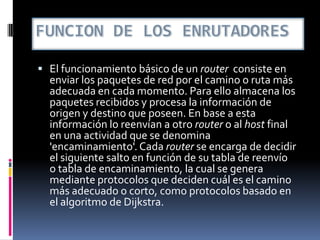  El funcionamiento básico de un router consiste en
enviar los paquetes de red por el camino o ruta más
adecuada en cada momento. Para ello almacena los
paquetes recibidos y procesa la información de
origen y destino que poseen. En base a esta
información lo reenvían a otro router o al host final
en una actividad que se denomina
'encaminamiento'. Cada router se encarga de decidir
el siguiente salto en función de su tabla de reenvío
o tabla de encaminamiento, la cual se genera
mediante protocolos que deciden cuál es el camino
más adecuado o corto, como protocolos basado en
el algoritmo de Dijkstra.
 
