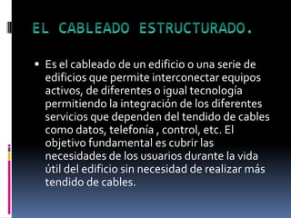  Es el cableado de un edificio o una serie de
edificios que permite interconectar equipos
activos, de diferentes o igual tecnología
permitiendo la integración de los diferentes
servicios que dependen del tendido de cables
como datos, telefonía , control, etc. El
objetivo fundamental es cubrir las
necesidades de los usuarios durante la vida
útil del edificio sin necesidad de realizar más
tendido de cables.
 