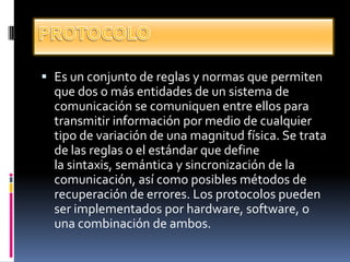  Es un conjunto de reglas y normas que permiten
que dos o más entidades de un sistema de
comunicación se comuniquen entre ellos para
transmitir información por medio de cualquier
tipo de variación de una magnitud física. Se trata
de las reglas o el estándar que define
la sintaxis, semántica y sincronización de la
comunicación, así como posibles métodos de
recuperación de errores. Los protocolos pueden
ser implementados por hardware, software, o
una combinación de ambos.
 