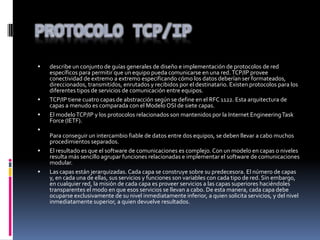  describe un conjunto de guías generales de diseño e implementación de protocolos de red
específicos para permitir que un equipo pueda comunicarse en una red.TCP/IP provee
conectividad de extremo a extremo especificando cómo los datos deberían ser formateados,
direccionados, transmitidos, enrutados y recibidos por el destinatario. Existen protocolos para los
diferentes tipos de servicios de comunicación entre equipos.
 TCP/IP tiene cuatro capas de abstracción según se define en el RFC 1122. Esta arquitectura de
capas a menudo es comparada con el Modelo OSI de siete capas.
 El modeloTCP/IP y los protocolos relacionados son mantenidos por la Internet EngineeringTask
Force (IETF).

Para conseguir un intercambio fiable de datos entre dos equipos, se deben llevar a cabo muchos
procedimientos separados.
 El resultado es que el software de comunicaciones es complejo. Con un modelo en capas o niveles
resulta más sencillo agrupar funciones relacionadas e implementar el software de comunicaciones
modular.
 Las capas están jerarquizadas. Cada capa se construye sobre su predecesora. El número de capas
y, en cada una de ellas, sus servicios y funciones son variables con cada tipo de red. Sin embargo,
en cualquier red, la misión de cada capa es proveer servicios a las capas superiores haciéndoles
transparentes el modo en que esos servicios se llevan a cabo. De esta manera, cada capa debe
ocuparse exclusivamente de su nivel inmediatamente inferior, a quien solicita servicios, y del nivel
inmediatamente superior, a quien devuelve resultados.
 