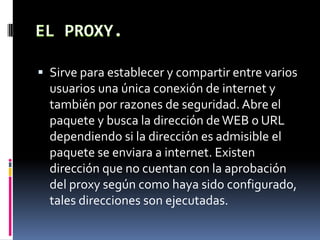 Sirve para establecer y compartir entre varios
usuarios una única conexión de internet y
también por razones de seguridad. Abre el
paquete y busca la dirección deWEB o URL
dependiendo si la dirección es admisible el
paquete se enviara a internet. Existen
dirección que no cuentan con la aprobación
del proxy según como haya sido configurado,
tales direcciones son ejecutadas.
 