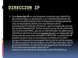  Una dirección IP es una etiqueta numérica que identifica,
de manera lógica y jerárquica, a un interfaz (elemento de
comunicación/conexión) de un dispositivo (habitualmente
una computadora) dentro de una red que utilice
el protocolo IP (Internet Protocol ), que corresponde al nivel
de red del Modelo OSI. Dicho número no se ha de confundir
con la dirección MAC, que es un identificador de 48bits para
identificar de forma única la tarjeta de red y no depende del
protocolo de conexión utilizado ni de la red. La dirección IP
puede cambiar muy a menudo por cambios en la red o
porque el dispositivo encargado dentro de la red de asignar
las direcciones IP decida asignar otra IP (por ejemplo, con el
protocolo DHCP).A esta forma de asignación de dirección
IP se denomina también dirección IP
dinámica (normalmente abreviado como IP dinámica).
 