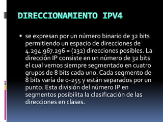  se expresan por un número binario de 32 bits
permitiendo un espacio de direcciones de
4.294.967.296 = (232) direcciones posibles. La
dirección IP consiste en un número de 32 bits
el cual vemos siempre segmentado en cuatro
grupos de 8 bits cada uno. Cada segmento de
8 bits varía de 0-255 y están separados por un
punto. Esta división del número IP en
segmentos posibilita la clasificación de las
direcciones en clases.
 