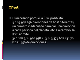  Es necesario porque la IPv4 posibilita
4.249.967.296 direcciones de host diferentes,
un numero inadecuado para dar una direccion
a cada persona del planeta, etc. En cambio, la
IPv6 admite
340.282.366.920.938.463.463.374.607.431.76
8.211.456 de direcciones.
 