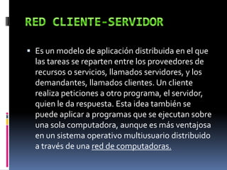  Es un modelo de aplicación distribuida en el que
las tareas se reparten entre los proveedores de
recursos o servicios, llamados servidores, y los
demandantes, llamados clientes. Un cliente
realiza peticiones a otro programa, el servidor,
quien le da respuesta. Esta idea también se
puede aplicar a programas que se ejecutan sobre
una sola computadora, aunque es más ventajosa
en un sistema operativo multiusuario distribuido
a través de una red de computadoras.
 