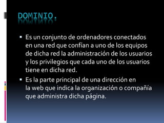 Es un conjunto de ordenadores conectados
en una red que confían a uno de los equipos
de dicha red la administración de los usuarios
y los privilegios que cada uno de los usuarios
tiene en dicha red.
 Es la parte principal de una dirección en
la web que indica la organización o compañía
que administra dicha página.
 