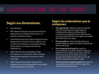  Encontramos:
 PAN: Red de área personal. Interconexión de
dispositivos en el entorno del usuario, con
alcance se escasos metros.
 LAN: Red de área local. Interconexión de varios
dispositivos en el entorno de un edificio, con
un alcance limitado por una longitud máxima
de los cables o con alcance de antenas
inalámbricas.
 MAN: Red de área metropolitana. Red
formada por un conjunto de redes LAN que
interconectan equipos en el entorno de un
municipio.
 WAN: Red de área amplia. Interconecta
equipos en un entorno geográfico muy amplio,
como un país o un continente.
 Por capa de red : clasificar según la capa de
red en la cual funcionan según algunos
modelos de la referencia básica que se
consideren ser estándares en la industria tal
como el modelo OSI de siete capas y el modelo
delTCP/IP de cinco capas.
 Por la escala: las redes de ordenadores se
pueden clasificar según la escala o el grado del
alcance de la red.
 Por la relación funcional: las redes de
computadores se pueden clasificar según las
relaciones funcionales que existen entre los
elementos de la red, servidor activo por
ejemplo del establecimiento de una red, de
cliente y arquitecturas del Par-a-par.
 Por los servicios proporcionados: las redes de
ordenadores se pueden clasificar según los
servicios que proporcionan.
 