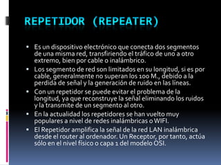  Es un dispositivo electrónico que conecta dos segmentos
de una misma red, transfiriendo el tráfico de uno a otro
extremo, bien por cable o inalámbrico.
 Los segmento de red son limitados en su longitud, si es por
cable, generalmente no superan los 100 M., debido a la
perdida de señal y la generación de ruido en las líneas.
 Con un repetidor se puede evitar el problema de la
longitud, ya que reconstruye la señal eliminando los ruidos
y la transmite de un segmento al otro.
 En la actualidad los repetidores se han vuelto muy
populares a nivel de redes inalámbricas oWIFI.
 El Repetidor amplifica la señal de la red LAN inalámbrica
desde el router al ordenador. Un Receptor, por tanto, actúa
sólo en el nivel físico o capa 1 del modelo OSI.
 