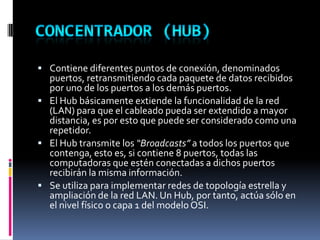  Contiene diferentes puntos de conexión, denominados
puertos, retransmitiendo cada paquete de datos recibidos
por uno de los puertos a los demás puertos.
 El Hub básicamente extiende la funcionalidad de la red
(LAN) para que el cableado pueda ser extendido a mayor
distancia, es por esto que puede ser considerado como una
repetidor.
 El Hub transmite los “Broadcasts” a todos los puertos que
contenga, esto es, si contiene 8 puertos, todas las
computadoras que estén conectadas a dichos puertos
recibirán la misma información.
 Se utiliza para implementar redes de topología estrella y
ampliación de la red LAN. Un Hub, por tanto, actúa sólo en
el nivel físico o capa 1 del modelo OSI.
 