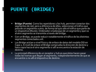  Bridge (Puente) Como los repetidores y los hub, permiten conectar dos
segmentos de red, pero a diferencia de ellos, seleccionan el tráfico que
pasa de un segmento a otro, de forma tal que sólo el tráfico que parte de
un dispositivo (Router, Ordenador o Gateway) de un segmento y que va
al otro segmento se transmite a través del bridge.
 Con un Bridge, se puede reducir notablemente el tráfico de los distintos
segmentos conectados a él.
 Los Bridge actúan a nivel físico y de enlace de datos del modelo OSI en
Capa 2. A nivel de enlace el Bridge comprueba la dirección de destino y
hace copia hacia el otro segmento si allí se encuentra la estación de
destino.
 La principal diferencia de un receptor y hub es que éstos hacen pasar
todas las tramas que llegan al segmento, independientemente de que se
encuentre o no allí el dispositivo de destino.
 